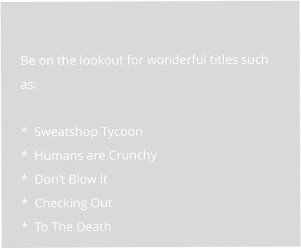 Be on the lookout for wonderful titles such as:  *  Sweatshop Tycoon *  Humans are Crunchy *  Don’t Blow it *  Checking Out *  To The Death